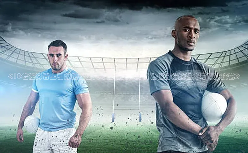 人人体育app官方下载最新版本诸葛科技《10名在抖音上引爆热搜的足球运动员！分析他们的粉丝魅力与球技技艺》