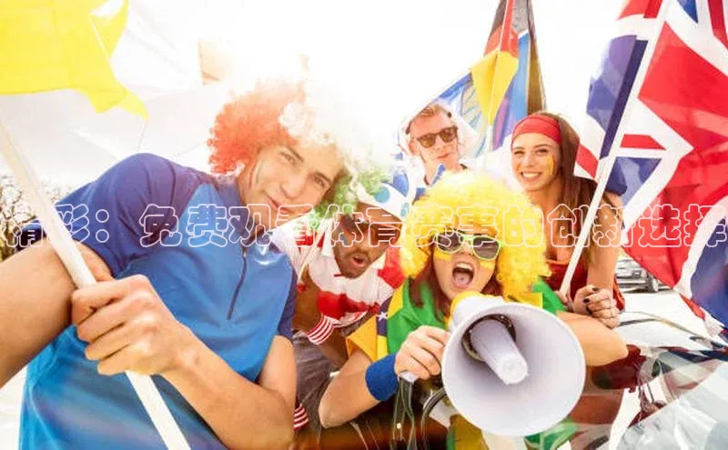 人人看球app下载哇咔哇咔文化精彩：免费观看体育赛事的创新选择