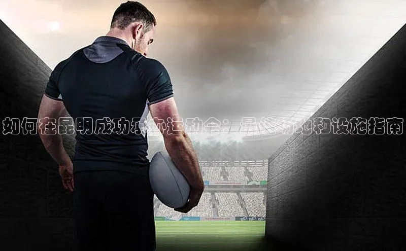 如何在昆明成功承办运动会：最佳场地和设施指南