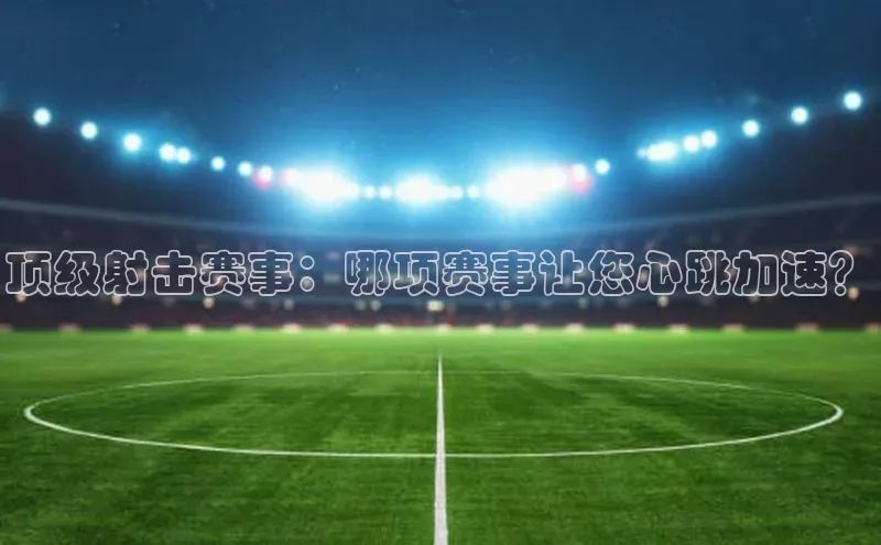 顶级射击赛事：哪项赛事让您心跳加速？